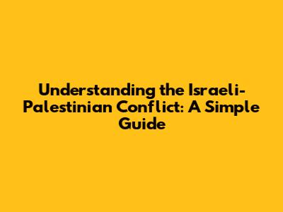 Understanding the Israeli-Palestinian Conflict: A Simple Guide