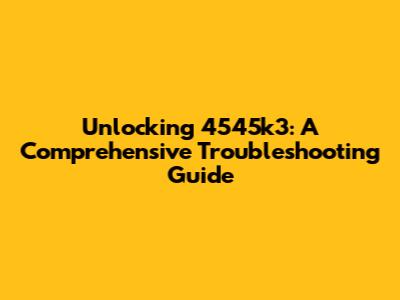 Unlocking 4545k3: A Comprehensive Troubleshooting Guide