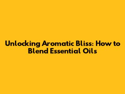 Unlocking Aromatic Bliss: How to Blend Essential Oils