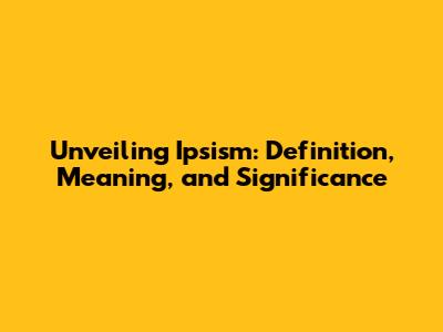 Unveiling Ipsism: Definition, Meaning, and Significance