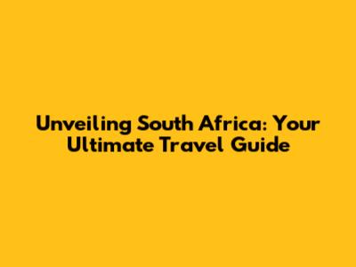 Unveiling South Africa: Your Ultimate Travel Guide
