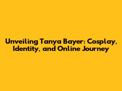 Unveiling Tanya Bayer: Cosplay, Identity, and Online Journey