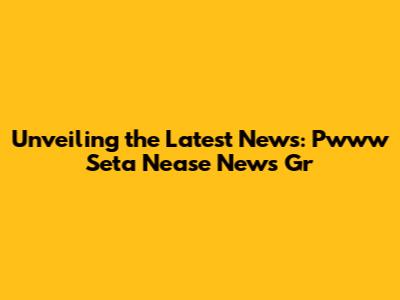 Unveiling the Latest News: Pwww Seta Nease News Gr
