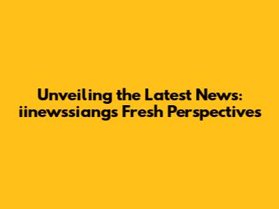 Unveiling the Latest News: iinewssiang's Fresh Perspectives