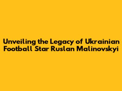 Unveiling the Legacy of Ukrainian Football Star Ruslan Malinovskyi
