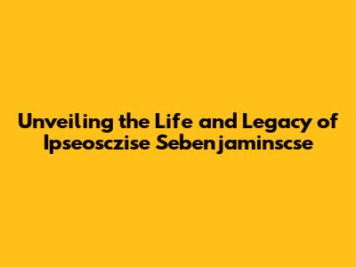 Unveiling the Life and Legacy of Ipseosczise Sebenjaminscse