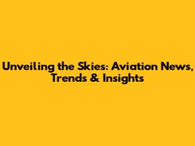 Unveiling the Skies: Aviation News, Trends & Insights