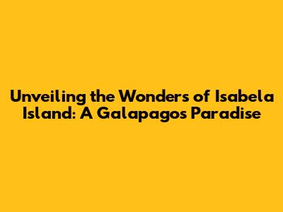 Unveiling the Wonders of Isabela Island: A Galapagos Paradise