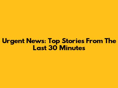 Urgent News: Top Stories From The Last 30 Minutes