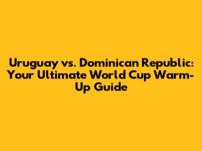 Uruguay vs. Dominican Republic: Your Ultimate World Cup Warm-Up Guide