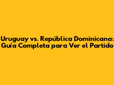Uruguay vs. República Dominicana: Guía Completa para Ver el Partido