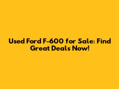 Used Ford F-600 for Sale: Find Great Deals Now!