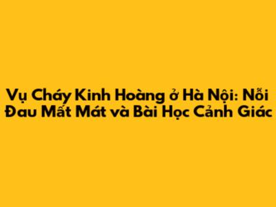 Vụ Cháy Kinh Hoàng ở Hà Nội: Nỗi Đau Mất Mát và Bài Học Cảnh Giác