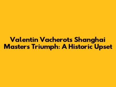 Valentin Vacherot's Shanghai Masters Triumph: A Historic Upset