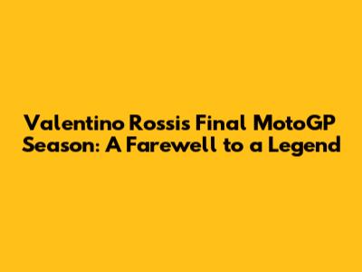 Valentino Rossi's Final MotoGP Season: A Farewell to a Legend