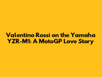 Valentino Rossi on the Yamaha YZR-M1: A MotoGP Love Story