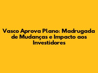 Vasco Aprova Plano: Madrugada de Mudanças e Impacto aos Investidores
