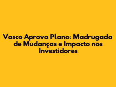 Vasco Aprova Plano: Madrugada de Mudanças e Impacto nos Investidores