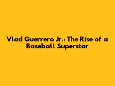 Vlad Guerrero Jr.: The Rise of a Baseball Superstar