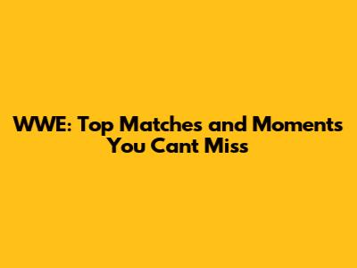 WWE: Top Matches and Moments You Can't Miss