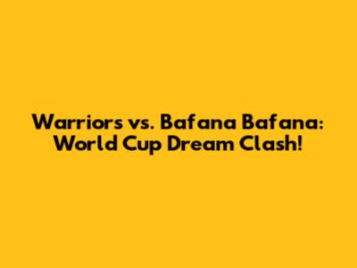 Warriors vs. Bafana Bafana: World Cup Dream Clash!