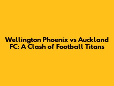 Wellington Phoenix vs Auckland FC: A Clash of Football Titans