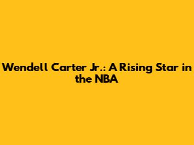 Wendell Carter Jr.: A Rising Star in the NBA