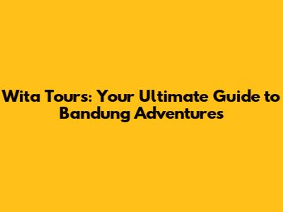 Wita Tours: Your Ultimate Guide to Bandung Adventures