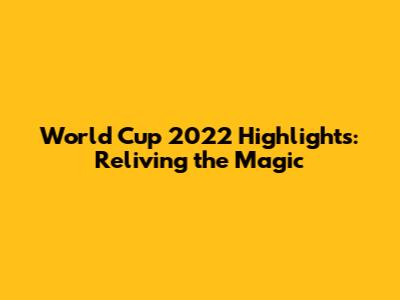 World Cup 2022 Highlights: Reliving the Magic