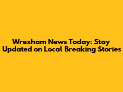 Wrexham News Today: Stay Updated on Local Breaking Stories