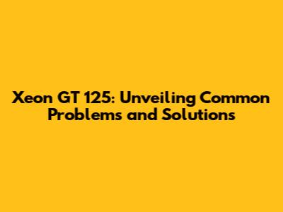 Xeon GT 125: Unveiling Common Problems and Solutions
