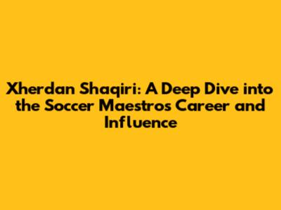 Xherdan Shaqiri: A Deep Dive into the Soccer Maestro's Career and Influence