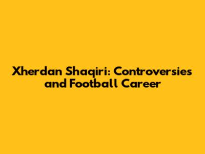 Xherdan Shaqiri: Controversies and Football Career