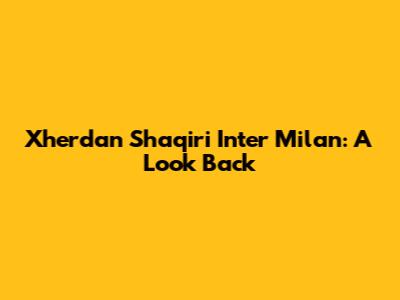 Xherdan Shaqiri Inter Milan: A Look Back