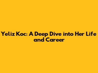 Yeliz Koc: A Deep Dive into Her Life and Career