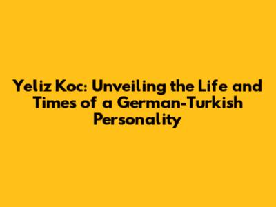Yeliz Koc: Unveiling the Life and Times of a German-Turkish Personality