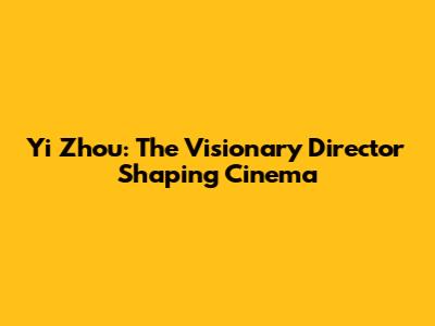 Yi Zhou: The Visionary Director Shaping Cinema