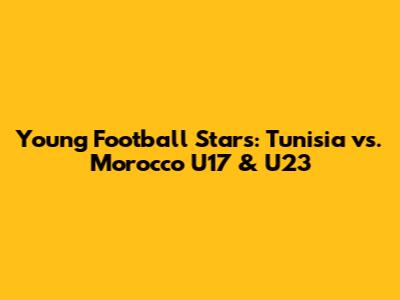 Young Football Stars: Tunisia vs. Morocco U17 & U23