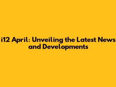 i12 April: Unveiling the Latest News and Developments