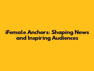iFemale Anchors: Shaping News and Inspiring Audiences