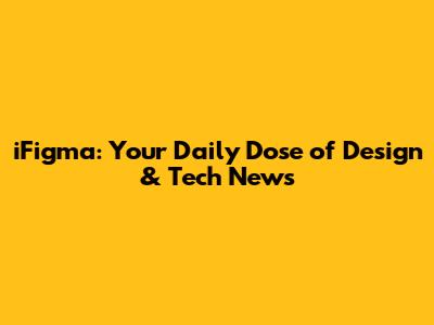 iFigma: Your Daily Dose of Design & Tech News