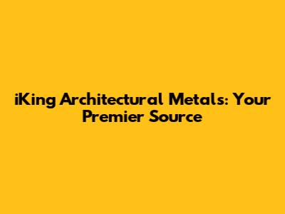 iKing Architectural Metals: Your Premier Source
