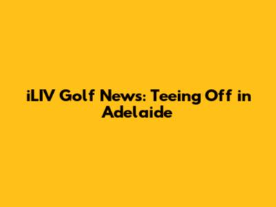 iLIV Golf News: Teeing Off in Adelaide