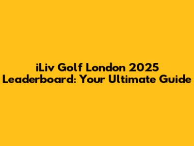iLiv Golf London 2025 Leaderboard: Your Ultimate Guide