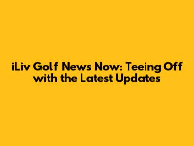 iLiv Golf News Now: Teeing Off with the Latest Updates