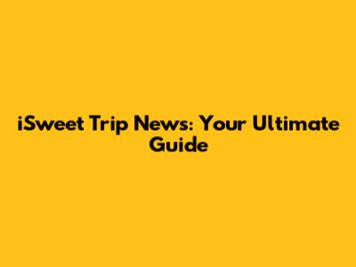 iSweet Trip News: Your Ultimate Guide