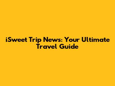 iSweet Trip News: Your Ultimate Travel Guide