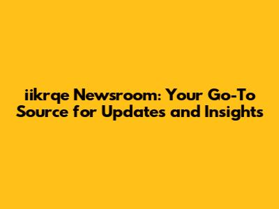 iikrqe Newsroom: Your Go-To Source for Updates and Insights