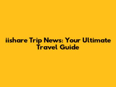iishare Trip News: Your Ultimate Travel Guide