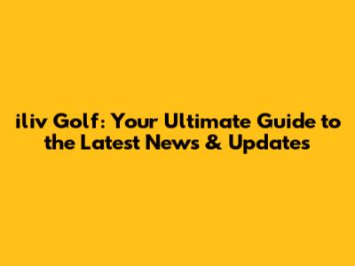iliv Golf: Your Ultimate Guide to the Latest News & Updates